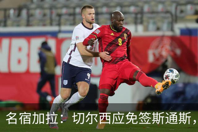名宿加拉：切尔西应免签斯通斯，他经验丰富可以帮助年轻球员成长