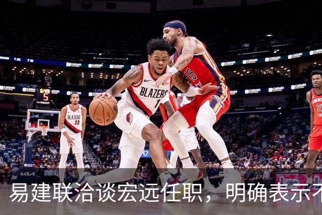易建联洽谈宏远任职，明确表示不能全职坐班，需平衡个人商业与青训事业发展，双方围绕工作模式展开进一步沟通
